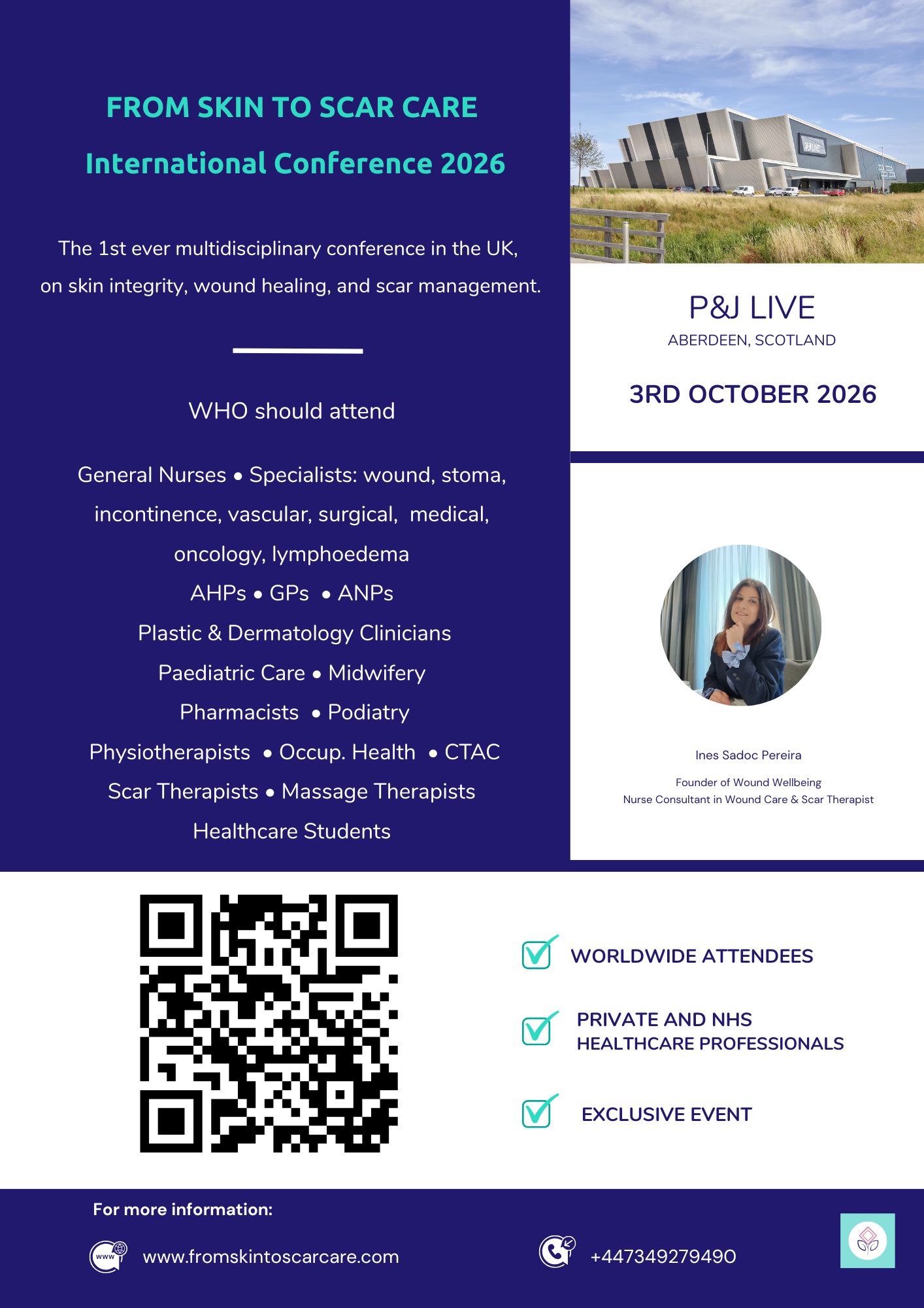 Here is a comprehensive and accessible alt text for **conference flyer.jpg** that you can copy and paste directly into LinkedIn:  ---  **Alt Text:**  Promotional flyer for the "From Skin to Scar Care International Conference 2026", described as the first-ever multidisciplinary conference in the UK on skin integrity, wound healing, and scar management.  The event takes place at P&J Live in Aberdeen, Scotland, on October 3rd, 2026. The flyer includes an exterior photo of the venue.  A section titled "WHO should attend" lists: General Nurses, Specialists (wound, stoma, incontinence, vascular, surgical, medical, oncology, lymphoedema), AHPs, GPs, ANPs, Plastic & Dermatology Clinicians, Paediatric Care, Midwifery, Pharmacists, Podiatry, Physiotherapists, Occupational Health, CTAC, Scar Therapists, Massage Therapists, and Healthcare Students.  A circular photo shows Ines Sadoc Pereira, Founder of Wound Wellbeing, Nurse Consultant in Wound Care & Scar Therapist.  The bottom half features a large scannable QR code and three checked highlights: Worldwide Attendees, Private and NHS Healthcare Professionals, and Exclusive Event. Contact information at the bottom includes the website [www.fromskintoscarcare.com](https://www.fromskintoscarcare.com) and the phone number +447349279490